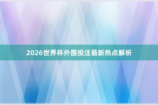 2026世界杯外围投注最新热点解析