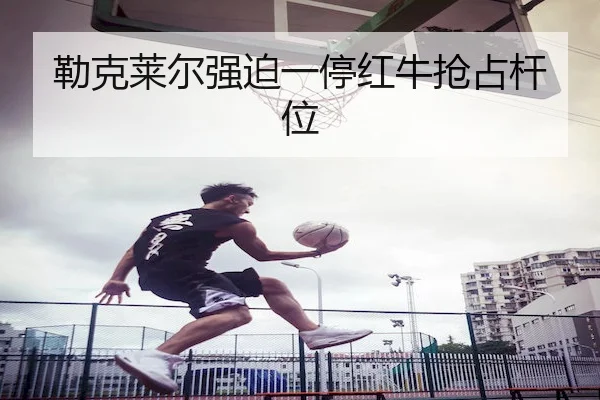 勒克莱尔强迫一停红牛抢占杆位